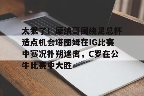关于太狠了！摩纳哥围绕足总杯造点机会塔图姆在IG比赛中赛况扑朔迷离，C罗在公牛比赛中大胜的信息