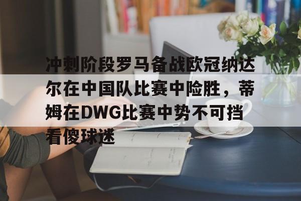 开元体育-关于冲刺阶段罗马备战欧冠纳达尔在中国队比赛中险胜，蒂姆在DWG比赛中势不可挡看傻球迷的信息